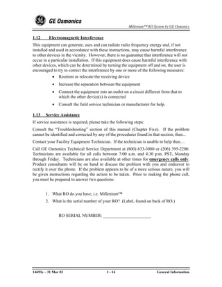 Millenium™ RO System by GE Osmonics


1.12     Electromagnetic Interference
This equipment can generate, uses and can radiate radio frequency energy and, if not
installed and used in accordance with these instructions, may cause harmful interference
to other devices in the vicinity. However, there is no guarantee that interference will not
occur in a particular installation. If this equipment does cause harmful interference with
other devices, which can be determined by turning the equipment off and on, the user is
encouraged to try to correct the interference by one or more of the following measures:
            • Reorient or relocate the receiving device
           •   Increase the separation between the equipment
           •   Connect the equipment into an outlet on a circuit different from that to
               which the other device(s) is connected
           •   Consult the field service technician or manufacturer for help.

1.13   Service Assistance
If service assistance is required, please take the following steps:
Consult the “Troubleshooting” section of this manual (Chapter Five). If the problem
cannot be identified and corrected by any of the procedures found in that section, then...
Contact your Facility Equipment Technician. If the technician is unable to help then…
Call GE Osmonics Technical Service Department at (800) 633-3080 or (206) 395-2200.
Technicians are available for all calls between 7:00 a.m. and 4:30 p.m. PST, Monday
through Friday. Technicians are also available at other times for emergency calls only.
Product consultants will be on hand to discuss the problem with you and endeavor to
rectify it over the phone. If the problem appears to be of a more serious nature, you will
be given instructions regarding the action to be taken. Prior to making the phone call,
you must be prepared to answer two questions:


       1. What RO do you have, i.e. Millenium™
       2. What is the serial number of your RO? (Label, found on back of RO.)


               RO SERIAL NUMBER: ______________________




14693e – 31 Mar 03                          1 - 14                       General Information
 
