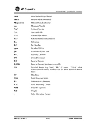 Millenium™ RO System by GE Osmonics


MNPT                 Male National Pipe Thread
MSDS                 Material Safety Data Sheet
Megohm/cm            Million Ohms/Centimeter
mw                   Molecular Weight
NaCl                 Sodium Chloride
N/A                  Not Applicable
NPT                  National Pipe Thread
NSF                  National Sanitation Foundation
PA                   Polyamide
P/N                  Part Number
ppm                  Parts Per Million
psi                  Pounds Per Square Inch
PVC                  Polyvinyl Chloride
QD                   Quick Disconnect
RO                   Reverse Osmosis
ROMA                 Reverse Osmosis Membrane Assembly
TB                   Terminal Barrier Strip (Main): “TB1” (Example: “TB1-9” refers
                     to the terminal marked number 9 on the Main Terminal Barrier
                     Strip)
TF                   Thin Film
TDS                  Total Dissolved Solids
UL                   Underwriters Laboratory
VAC                  Volts Alternating Current
WFI                  Water for Injection
WT                   Weight
~                    Volts Alternating Current




14693e – 31 Mar 03                         1 - 17                     General Information
 