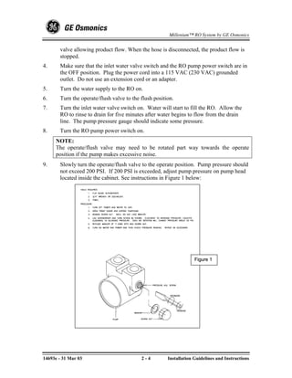 Millenium™ RO System by GE Osmonics


       valve allowing product flow. When the hose is disconnected, the product flow is
       stopped.
4.     Make sure that the inlet water valve switch and the RO pump power switch are in
       the OFF position. Plug the power cord into a 115 VAC (230 VAC) grounded
       outlet. Do not use an extension cord or an adapter.
5.     Turn the water supply to the RO on.
6.     Turn the operate/flush valve to the flush position.
7.     Turn the inlet water valve switch on. Water will start to fill the RO. Allow the
       RO to rinse to drain for five minutes after water begins to flow from the drain
       line. The pump pressure gauge should indicate some pressure.
8.     Turn the RO pump power switch on.
     NOTE:
     The operate/flush valve may need to be rotated part way towards the operate
     position if the pump makes excessive noise.
9.     Slowly turn the operate/flush valve to the operate position. Pump pressure should
       not exceed 200 PSI. If 200 PSI is exceeded, adjust pump pressure on pump head
       located inside the cabinet. See instructions in Figure 1 below:




                                                                    Figure 1




14693e - 31 Mar 03                         2-4         Installation Guidelines and Instructions
 