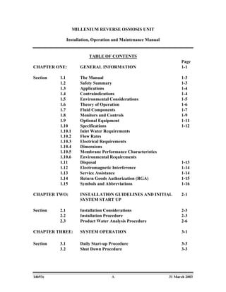 MILLENIUM REVERSE OSMOSIS UNIT

                Installation, Operation and Maintenance Manual


                           TABLE OF CONTENTS
                                                                       Page
CHAPTER ONE:          GENERAL INFORMATION                              1-1

Section   1.1         The Manual                                       1-3
          1.2         Safety Summary                                   1-3
          1.3         Applications                                     1-4
          1.4         Contraindications                                1-4
          1.5         Environmental Considerations                     1-5
          1.6         Theory of Operation                              1-6
          1.7         Fluid Components                                 1-7
          1.8         Monitors and Controls                            1-9
          1.9         Optional Equipment                               1-11
          1.10        Specifications                                   1-12
          1.10.1      Inlet Water Requirements
          1.10.2      Flow Rates
          1.10.3      Electrical Requirements
          1.10.4      Dimensions
          1.10.5      Membrane Performance Characteristics
          1.10.6      Environmental Requirements
          1.11        Disposal                                         1-13
          1.12        Electromagnetic Interference                     1-14
          1.13        Service Assistance                               1-14
          1.14        Return Goods Authorization (RGA)                 1-15
          1.15        Symbols and Abbreviations                        1-16

CHAPTER TWO:          INSTALLATION GUIDELINES AND INITIAL              2-1
                      SYSTEM START UP

Section   2.1         Installation Considerations                      2-3
          2.2         Installation Procedure                           2-3
          2.3         Product Water Analysis Procedure                 2-6

CHAPTER THREE:        SYSTEM OPERATION                                 3-1

Section   3.1         Daily Start-up Procedure                         3-3
          3.2         Shut Down Procedure                              3-3




14693e                                A                          31 March 2003
 