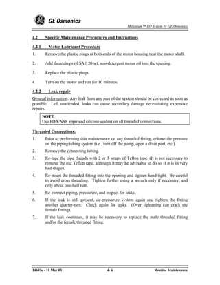 Millenium™ RO System by GE Osmonics


4.2      Specific Maintenance Procedures and Instructions

4.2.1      Motor Lubricant Procedure
1.       Remove the plastic plugs at both ends of the motor housing near the motor shaft.

2.       Add three drops of SAE 20 wt. non-detergent motor oil into the opening.

3.       Replace the plastic plugs.

4.       Turn on the motor and run for 10 minutes.

4.2.2      Leak repair
General information: Any leak from any part of the system should be corrected as soon as
possible. Left unattended, leaks can cause secondary damage necessitating expensive
repairs.
        NOTE:
        Use FDA/NSF approved silicone sealant on all threaded connections.

Threaded Connections:
1.       Prior to performing this maintenance on any threaded fitting, release the pressure
         on the piping/tubing system (i.e., turn off the pump, open a drain port, etc.)
2.       Remove the connecting tubing.
3.       Re-tape the pipe threads with 2 or 3 wraps of Teflon tape. (It is not necessary to
         remove the old Teflon tape, although it may be advisable to do so if it is in very
         bad shape).
4.       Re-insert the threaded fitting into the opening and tighten hand tight. Be careful
         to avoid cross threading. Tighten further using a wrench only if necessary, and
         only about one-half turn.
5.       Re-connect piping, pressurize, and inspect for leaks.
6.       If the leak is still present, de-pressurize system again and tighten the fitting
         another quarter-turn. Check again for leaks. (Over tightening can crack the
         female fitting).
7.       If the leak continues, it may be necessary to replace the male threaded fitting
         and/or the female threaded fitting.




14693e - 31 Mar 03                           4- 6                       Routine Maintenance
 