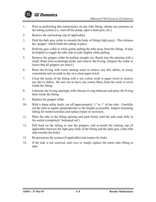 Millenium™ RO System by GE Osmonics


1.     Prior to performing this maintenance on any tube fitting, release any pressure on
       the tubing system (i.e., turn off the pump, open a drain port, etc.).
2.     Remove the red locking clip (if applicable).
3.     Push the dark gray collar in towards the body of fitting (light gray). This releases
       the ‘gripper’ which holds the tubing in place.
4.     Hold the gray collar in while gently pulling the tube away from the fitting. It may
       be helpful to wiggle the tube side-to-side slightly while pulling.
5.     Remove the gripper collar by pulling straight out. Reach into the opening with a
       small, blunt (non-scratching) probe and remove the O-ring. (Inspect the collar to
       insure that all grippers are intact.)
6.     Rinse the O-ring with warm running water to remove any dirt, debris, or crusty
       concentrate and set aside to dry on a clean paper towel.
7.     Clean the inside of the fitting with a wet cotton swab or paper towel to remove
       any dirt or debris. Be sure not to leave any cotton fibers from the swab or towel
       inside the fitting.
8.     Lubricate the O-ring sparingly with silicone O-ring lubricant and place the O-ring
       back inside the fitting.
9.     Replace the gripper collar.
10.    With a sharp utility knife, cut off approximately ½” to 1” of the tube. Carefully
       cut the tube as square (perpendicular to the length) as possible. Inspect remaining
       tubing for marks/scratches and replace/repair as necessary.
11.    Place the tube in the fitting opening and push firmly until the tube seats fully in
       the socket (completely ‘bottomed out’).
12.    Pull back on the tubing to seat the grippers, and re-install the locking clip (if
       applicable) between the light gray body of the fitting and the dark gray collar (flat
       side towards the body).
13.    Re-pressurize the system (if applicable) and inspect for leaks.
14.    If the leak is not resolved, start over or simply replace the entire tube fitting or
       tube.




14693e - 31 Mar 03                         4- 8                          Routine Maintenance
 