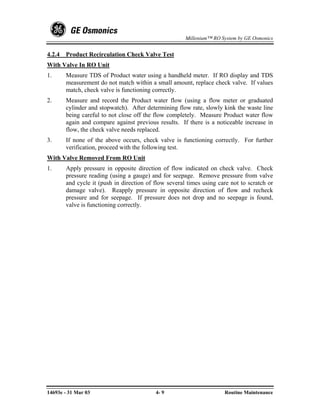 Millenium™ RO System by GE Osmonics


4.2.4   Product Recirculation Check Valve Test
With Valve In RO Unit
1.      Measure TDS of Product water using a handheld meter. If RO display and TDS
        measurement do not match within a small amount, replace check valve. If values
        match, check valve is functioning correctly.
2.      Measure and record the Product water flow (using a flow meter or graduated
        cylinder and stopwatch). After determining flow rate, slowly kink the waste line
        being careful to not close off the flow completely. Measure Product water flow
        again and compare against previous results. If there is a noticeable increase in
        flow, the check valve needs replaced.
3.      If none of the above occurs, check valve is functioning correctly. For further
        verification, proceed with the following test.
With Valve Removed From RO Unit
1.      Apply pressure in opposite direction of flow indicated on check valve. Check
        pressure reading (using a gauge) and for seepage. Remove pressure from valve
        and cycle it (push in direction of flow several times using care not to scratch or
        damage valve). Reapply pressure in opposite direction of flow and recheck
        pressure and for seepage. If pressure does not drop and no seepage is found,
        valve is functioning correctly.




14693e - 31 Mar 03                         4- 9                       Routine Maintenance
 