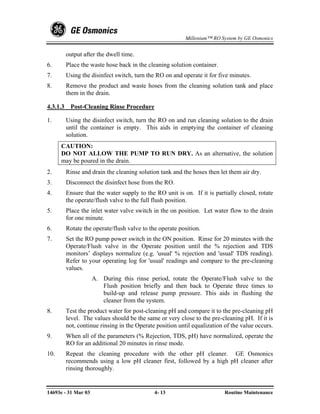 Millenium™ RO System by GE Osmonics


          output after the dwell time.
6.        Place the waste hose back in the cleaning solution container.
7.        Using the disinfect switch, turn the RO on and operate it for five minutes.
8.        Remove the product and waste hoses from the cleaning solution tank and place
          them in the drain.

4.3.1.3    Post-Cleaning Rinse Procedure

1.        Using the disinfect switch, turn the RO on and run cleaning solution to the drain
          until the container is empty. This aids in emptying the container of cleaning
          solution.
      CAUTION:
      DO NOT ALLOW THE PUMP TO RUN DRY. As an alternative, the solution
      may be poured in the drain.
2.        Rinse and drain the cleaning solution tank and the hoses then let them air dry.
3.        Disconnect the disinfect hose from the RO.
4.        Ensure that the water supply to the RO unit is on. If it is partially closed, rotate
          the operate/flush valve to the full flush position.
5.        Place the inlet water valve switch in the on position. Let water flow to the drain
          for one minute.
6.        Rotate the operate/flush valve to the operate position.
7.        Set the RO pump power switch in the ON position. Rinse for 20 minutes with the
          Operate/Flush valve in the Operate position until the % rejection and TDS
          monitors’ displays normalize (e.g. 'usual' % rejection and 'usual' TDS reading).
          Refer to your operating log for 'usual' readings and compare to the pre-cleaning
          values.
                     A. During this rinse period, rotate the Operate/Flush valve to the
                        Flush position briefly and then back to Operate three times to
                        build-up and release pump pressure. This aids in flushing the
                        cleaner from the system.
8.        Test the product water for post-cleaning pH and compare it to the pre-cleaning pH
          level. The values should be the same or very close to the pre-cleaning pH. If it is
          not, continue rinsing in the Operate position until equalization of the value occurs.
9.        When all of the parameters (% Rejection, TDS, pH) have normalized, operate the
          RO for an additional 20 minutes in rinse mode.
10.       Repeat the cleaning procedure with the other pH cleaner. GE Osmonics
          recommends using a low pH cleaner first, followed by a high pH cleaner after
          rinsing thoroughly.


14693e - 31 Mar 03                            4- 13                        Routine Maintenance
 