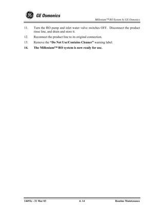 Millenium™ RO System by GE Osmonics


11.    Turn the RO pump and inlet water valve switches OFF. Disconnect the product
       rinse line, and drain and store it.
12.    Reconnect the product line to its original connection.
13.    Remove the “Do Not Use/Contains Cleaner” warning label.
14.    The Millenium™ RO system is now ready for use.




14693e - 31 Mar 03                        4- 14                       Routine Maintenance
 