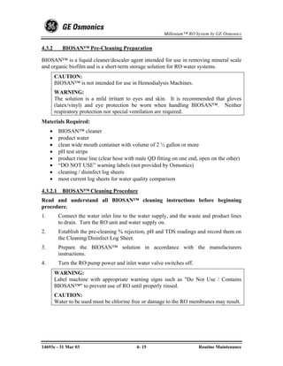 Millenium™ RO System by GE Osmonics


4.3.2       BIOSAN™ Pre-Cleaning Preparation

BIOSAN™ is a liquid cleaner/descaler agent intended for use in removing mineral scale
and organic biofilm and is a short-term storage solution for RO water systems.
         CAUTION:
         BIOSAN™ is not intended for use in Hemodialysis Machines.
         WARNING:
         The solution is a mild irritant to eyes and skin. It is recommended that gloves
         (latex/vinyl) and eye protection be worn when handling BIOSAN™. Neither
         respiratory protection nor special ventilation are required.
Materials Required:
     •    BIOSAN™ cleaner
     •    product water
     •    clean wide mouth container with volume of 2 ½ gallon or more
     •    pH test strips
     •    product rinse line (clear hose with male QD fitting on one end, open on the other)
     •    “DO NOT USE” warning labels (not provided by Osmonics)
     •    cleaning / disinfect log sheets
     •    most current log sheets for water quality comparison

4.3.2.1 BIOSAN™ Cleaning Procedure
Read and understand all BIOSAN™ cleaning instructions before beginning
procedure.
1.        Connect the water inlet line to the water supply, and the waste and product lines
          to drain. Turn the RO unit and water supply on.
2.        Establish the pre-cleaning % rejection, pH and TDS readings and record them on
          the Cleaning/Disinfect Log Sheet.
3.        Prepare the BIOSAN™ solution in accordance with the manufacturers
          instructions.
4.        Turn the RO pump power and inlet water valve switches off.
         WARNING:
         Label machine with appropriate warning signs such as "Do Not Use / Contains
         BIOSAN™" to prevent use of RO until properly rinsed.
         CAUTION:
         Water to be used must be chlorine free or damage to the RO membranes may result.




14693e - 31 Mar 03                           4- 15                       Routine Maintenance
 