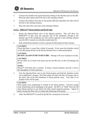 Millenium™ RO System by GE Osmonics


5.        Connect the disinfect line quick-disconnect fitting to the disinfect port on the RO.
          Place the other (open) end of the line in the cleaning solution.
6.        Connect the product rinse line to the product QD port and place the other end of
          the line in the cleaning solution.
7.        Place the end of the waste line in the cleaning solution.

4.3.2.2    BIOSAN™ Recirculation and Dwell Time

1.        Rotate the Operate/Flush valve to the Operate position. This will allow the
          BIOSAN™ to pass from the rejection side of the membrane through to the
          product side of the membrane for total system exposure to the cleaning solution
          once the RO is turned on in disinfect mode (step #2).
2.        Push and hold the disinfect switch to operate the RO pump for three minutes.
     CAUTION:
     Check that there is waste flow within 10 seconds. If not, press the disinfect switch
     to turn RO pump off and verify that the disinfect line is connected properly.
     CAUTION:
     DO NOT ALLOW PUMP TO RUN DRY. Damage will occur if pump is run dry.
     CAUTION:
     Do not allow air or foam to be drawn up into the RO unit, as this will damage the
     pump.
     NOTE:
     Biosan™ will foam; this is normal. If using a closed container, provide a vent to
     the atmosphere to relieve pressure.
3.        Turn the Operate/Flush valve to the Flush position and hold the disinfect switch
          for an additional 3 minutes. The Flush mode will allow the flow of cleaner only to
          the reject side of the RO membrane to flush particles away. Very little or no
          product water will be made.
     CAUTION:
     Some pump noise (chattering) is normal in the flush position. Excessive pump
     noise (chattering) can be damaging to the pump. The RO is in “flush” from the full
     open (flush) position to just before the fully closed (operate) position. Adjust by
     partly closing the flush valve to reduce the chattering of the pump.
4.        Allow the BIOSAN™ to dwell in the RO for a minimum of one hour.




14693e - 31 Mar 03                            4- 16                       Routine Maintenance
 
