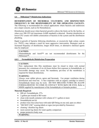 Millenium™ RO System by GE Osmonics


4.4      Millenium™ Disinfection Indications

DETERMINATION OF MICROBIAL CULTURING AND DISINFECTION
FREQUENCY IS THE RESPONSIBILITY OF THE OPERATING FACILITY.
The following is recommended for critical applications where bacteria and endotoxins
are a major concern, such as for Hemodialysis.
Disinfection should occur when bacterial growth is above the limits set by the facility, or
when over 200 CFU/ml (maximum AAMI standard) is detected. Routine disinfection at
lower CFU counts will inhibit colonization of bacteria in the system and the distribution
plumbing.
Rapid re-growth of bacteria following disinfection, or excessively high colony counts
(i.e. TNTC), may indicate a need for more aggressive intervention. Strategies such as
increased frequency of disinfection, longer dwell times, or alternative chemical agents
may be employed.
        CAUTION:
        Glutaraldehyde and Actril™ are not recommended disinfectants for the
        Millenium™.
4.4.1      Formaldehyde Disinfection Preparation

        CAUTION:
        New replacement thin film membranes must be rinsed to drain with normal
        pressures for a minimum of six (6) hours before first exposure to formaldehyde, or
        irreversible damage may occur. No mandatory pre-rinse of the membranes is
        required for future disinfections.
        WARNING:
        Always wear rubber gloves, apron and facemask. Use proper ventilation during
        disinfection and rinse-out. A face respirator with an organic cartridge to remove
        formaldehyde fumes may be worn. DO NOT BREATHE FUMES OR ALLOW
        FORMALDEHYDE TO COME IN CONTACT WITH SKIN OR EYES. Refer to
        MSDS supplied by manufacturer of the formaldehyde or formalin product.
Materials Required:
  • 800 ml. Formaldehyde, 37%
  • 2 gallons pre treated or RO water
  • clean wide mouth container with volume of 2 ½ gallon or more
  • formaldehyde test kit
  • product rinse line (clear hose with male QD fitting on one end, open on other)
  • “DO NOT USE” warning labels or signs (not provided by Osmonics)
  • cleaning / disinfect log sheets
  • most current log sheets for water quality comparison
  • proper protective body wear
    WARNING:


14693e - 31 Mar 03                          4- 18                      Routine Maintenance
 