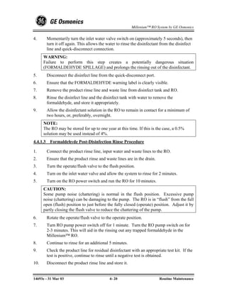 Millenium™ RO System by GE Osmonics


4.        Momentarily turn the inlet water valve switch on (approximately 5 seconds), then
          turn it off again. This allows the water to rinse the disinfectant from the disinfect
          line and quick-disconnect connection.
      WARNING:
      Failure to perform this step creates a potentially dangerous situation
      (FORMALDEHYDE SPILLAGE) and prolongs the rinsing out of the disinfectant.
5.        Disconnect the disinfect line from the quick-disconnect port.
6.        Ensure that the FORMALDEHYDE warning label is clearly visible.
7.        Remove the product rinse line and waste line from disinfect tank and RO.
8.        Rinse the disinfect line and the disinfect tank with water to remove the
          formaldehyde, and store it appropriately.
9.        Allow the disinfectant solution in the RO to remain in contact for a minimum of
          two hours, or, preferably, overnight.
      NOTE:
      The RO may be stored for up to one year at this time. If this is the case, a 0.5%
      solution may be used instead of 4%.
4.4.1.3    Formaldehyde Post-Disinfection Rinse Procedure

1.        Connect the product rinse line, input water and waste lines to the RO.
2.        Ensure that the product rinse and waste lines are in the drain.
3.        Turn the operate/flush valve to the flush position.
4.        Turn on the inlet water valve and allow the system to rinse for 2 minutes.
5.        Turn on the RO power switch and run the RO for 10 minutes.
      CAUTION:
      Some pump noise (chattering) is normal in the flush position. Excessive pump
      noise (chattering) can be damaging to the pump. The RO is in “flush” from the full
      open (flush) position to just before the fully closed (operate) position. Adjust it by
      partly closing the flush valve to reduce the chattering of the pump.
6.        Rotate the operate/flush valve to the operate position.
7.        Turn RO pump power switch off for 1 minute. Turn the RO pump switch on for
          2-3 minutes. This will aid in the rinsing out any trapped formaldehyde in the
          Millenium™ RO.
8.        Continue to rinse for an additional 5 minutes.
9.        Check the product line for residual disinfectant with an appropriate test kit. If the
          test is positive, continue to rinse until a negative test is obtained.
10.       Disconnect the product rinse line and store it.


14693e - 31 Mar 03                            4- 20                         Routine Maintenance
 