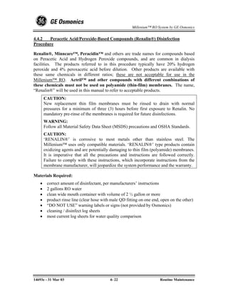 Millenium™ RO System by GE Osmonics


4.4.2  Peracetic Acid/Peroxide-Based Compounds (Renalin®) Disinfection
Procedure

Renalin®, Minncare™, Peracidin™ and others are trade names for compounds based
on Peracetic Acid and Hydrogen Peroxide compounds, and are common in dialysis
facilities. The products referred to in this procedure typically have 20% hydrogen
peroxide and 4% peroxacetic acid before dilution. Other products are available with
these same chemicals in different ratios; these are not acceptable for use in the
Millenium™ RO. Actril™ and other compounds with different combinations of
these chemicals must not be used on polyamide (thin-film) membranes. The name,
“Renalin®” will be used in this manual to refer to acceptable products.
       CAUTION:
       New replacement thin film membranes must be rinsed to drain with normal
       pressures for a minimum of three (3) hours before first exposure to Renalin. No
       mandatory pre-rinse of the membranes is required for future disinfections.
       WARNING:
       Follow all Material Safety Data Sheet (MSDS) precautions and OSHA Standards.
       CAUTION:
       ‘RENALIN®’ is corrosive to most metals other than stainless steel. The
       Millenium™ uses only compatible materials. ‘RENALIN®’ type products contain
       oxidizing agents and are potentially damaging to thin film (polyamide) membranes.
       It is imperative that all the precautions and instructions are followed correctly.
       Failure to comply with these instructions, which incorporate instructions from the
       membrane manufacturer, will jeopardize the system performance and the warranty.

Materials Required:
   •    correct amount of disinfectant, per manufacturers’ instructions
   •    2 gallons RO water
   •    clean wide mouth container with volume of 2 ½ gallon or more
   •    product rinse line (clear hose with male QD fitting on one end, open on the other)
   •    “DO NOT USE” warning labels or signs (not provided by Osmonics)
   •    cleaning / disinfect log sheets
   •    most current log sheets for water quality comparison




14693e - 31 Mar 03                         4- 22                       Routine Maintenance
 