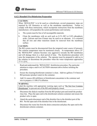 Millenium™ RO System by GE Osmonics


4.4.2.1 Renalin® Pre-Disinfection Preparation

     CAUTION:
     When ‘RENALIN®’ is to be used as a disinfectant, several preparatory steps are
     required by GE Osmonics as well as the membrane manufacturer. Failure to
     comply with these instructions, which incorporate instructions from the membrane
     manufacturer, will jeopardize the system performance and warranty.
     a.      The system must be free of all incompatible materials.
     b.      Clean the membranes with an acid such as 0.1% HCl or 0.4% phosphoric
             acids. Calcium and Iron Cleaner may be used as an alternate. It is essential
             that all iron and other transition metals be removed from the membrane
             surface.
     CAUTION:
     The RO system must be disconnected from the tempered water source (if present).
     The solution temperature must be monitored closely. At temperatures above 25°
     the ‘RENALIN®’ solution becomes very aggressive towards the RO membranes
     and will damage them in a short period of time. The disinfection procedure will
     raise the temperature of the solution. The operator must be prepared to add ice to
     the solution or discontinue the procedure when the water temperature approaches
     77ºF /25°C.
1.        Read and understand the ‘RENALIN®’ disinfection procedure. Pay particular
          attention to steps a and b in CAUTION statement above before initiating the
          procedure.
2.        Ensure the cleaning/disinfectant container is clean. Add two gallons (7.6 liters) of
          RO permeate (product water) to the container.
3.        Add 2.6 ounces (80 milliliters) of disinfectant concentrate to the container and
          mix to prepare a 1:100 (1%) dilution.
     WARNING:
     Label the machine with appropriate warning signs such as "Do Not Use/ Contains
     Disinfectant” to prevent use of the RO until properly rinsed.
4.        Disconnect the dialysis machine from the RO product port and install the product
          rinse line. Place the open end in the disinfectant solution container and ensure the
          product valve is open.
5.        Attach the quick-disconnect end of the disinfect line to the disinfect port of the
          RO. Put the open end of the disinfect line in the disinfectant.
6.        Disconnect the waste line from the drain connection and place the open end in the
          disinfectant solution container.




14693e - 31 Mar 03                            4- 23                        Routine Maintenance
 