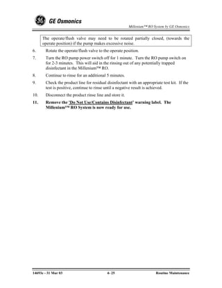 Millenium™ RO System by GE Osmonics


      The operate/flush valve may need to be rotated partially closed, (towards the
      operate position) if the pump makes excessive noise.
6.     Rotate the operate/flush valve to the operate position.
7.     Turn the RO pump power switch off for 1 minute. Turn the RO pump switch on
       for 2-3 minutes. This will aid in the rinsing out of any potentially trapped
       disinfectant in the Millenium™ RO.
8.     Continue to rinse for an additional 5 minutes.
9.     Check the product line for residual disinfectant with an appropriate test kit. If the
       test is positive, continue to rinse until a negative result is achieved.
10.    Disconnect the product rinse line and store it.
11.    Remove the 'Do Not Use/Contains Disinfectant’ warning label. The
       Millenium™ RO System is now ready for use.




14693e - 31 Mar 03                         4- 25                        Routine Maintenance
 