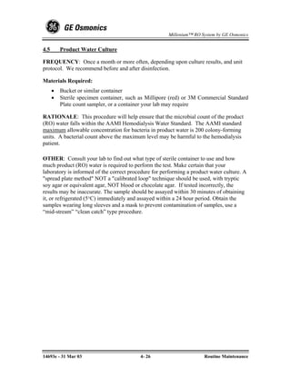 Millenium™ RO System by GE Osmonics


4.5       Product Water Culture

FREQUENCY: Once a month or more often, depending upon culture results, and unit
protocol. We recommend before and after disinfection.

Materials Required:
      •   Bucket or similar container
      •   Sterile specimen container, such as Millipore (red) or 3M Commercial Standard
          Plate count sampler, or a container your lab may require

RATIONALE: This procedure will help ensure that the microbial count of the product
(RO) water falls within the AAMI Hemodialysis Water Standard. The AAMI standard
maximum allowable concentration for bacteria in product water is 200 colony-forming
units. A bacterial count above the maximum level may be harmful to the hemodialysis
patient.

OTHER: Consult your lab to find out what type of sterile container to use and how
much product (RO) water is required to perform the test. Make certain that your
laboratory is informed of the correct procedure for performing a product water culture. A
"spread plate method" NOT a "calibrated loop" technique should be used, with tryptic
soy agar or equivalent agar, NOT blood or chocolate agar. If tested incorrectly, the
results may be inaccurate. The sample should be assayed within 30 minutes of obtaining
it, or refrigerated (5°C) immediately and assayed within a 24 hour period. Obtain the
samples wearing long sleeves and a mask to prevent contamination of samples, use a
“mid-stream” “clean catch” type procedure.




14693e - 31 Mar 03                        4- 26                       Routine Maintenance
 