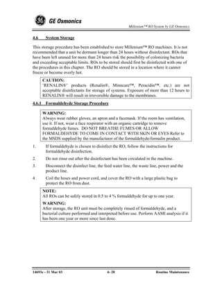Millenium™ RO System by GE Osmonics


4.6      System Storage

This storage procedure has been established to store Millenium™ RO machines. It is not
recommended that a unit be dormant longer than 24 hours without disinfectant. ROs that
have been left unused for more than 24 hours risk the possibility of colonizing bacteria
and exceeding acceptable limits. ROs to be stored should first be disinfected with one of
the procedures in this chapter. The RO should be stored in a location where it cannot
freeze or become overly hot.
        CAUTION:
        ‘RENALIN®’ products (Renalin®, Minncare™, Peracidin™. etc.) are not
        acceptable disinfectants for storage of systems. Exposure of more than 12 hours to
        RENALIN® will result in irreversible damage to the membranes.
4.6.1    Formaldehyde Storage Procedure

        WARNING:
        Always wear rubber gloves, an apron and a facemask. If the room has ventilation,
        use it. If not, wear a face respirator with an organic cartridge to remove
        formaldehyde fumes. DO NOT BREATHE FUMES OR ALLOW
        FORMALDEHYDE TO COME IN CONTACT WITH SKIN OR EYES Refer to
        the MSDS supplied by the manufacturer of the formaldehyde/formalin product.
1.       If formaldehyde is chosen to disinfect the RO, follow the instructions for
         formaldehyde disinfection.
2.       Do not rinse out after the disinfectant has been circulated in the machine.
3.       Disconnect the disinfect line, the feed water line, the waste line, power and the
         product line.
4.       Coil the hoses and power cord, and cover the RO with a large plastic bag to
         protect the RO from dust.
        NOTE:
        All ROs can be safely stored in 0.5 to 4 % formaldehyde for up to one year.
        WARNING:
        After storage, the RO unit must be completely rinsed of formaldehyde, and a
        bacterial culture performed and interpreted before use. Perform AAMI analysis if it
        has been one year or more since last done.




14693e - 31 Mar 03                           4- 28                       Routine Maintenance
 