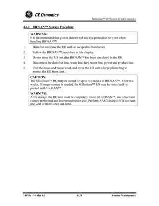 Millenium™ RO System by GE Osmonics


4.6.2    BIOSAN™ Storage Procedure

        WARNING:
        It is recommended that gloves (latex/vinyl and eye protection be worn when
        handling BIOSAN™.
1.       Disinfect and rinse the RO with an acceptable disinfectant.
2.       Follow the BIOSAN™ procedure in this chapter.
3.       Do not rinse the RO out after BIOSAN™ has been circulated in the RO.
4.       Disconnect the disinfect line, waste line, feed water line, power and product line.
5.       Coil the hoses and power cord, and cover the RO with a large plastic bag to
         protect the RO from dust.
        CAUTION:
        The Millenium™ RO may be stored for up to two weeks in BIOSAN™. After two
        weeks, if longer storage is needed, the Millenium™ RO may be rinsed and re-
        packed with BIOSAN™.
        WARNING:
        After storage, the RO unit must be completely rinsed of BIOSAN™, and a bacterial
        culture performed and interpreted before use. Perform AAMI analysis if it has been
        one year or more since last done.




14693e - 31 Mar 03                           4- 29                       Routine Maintenance
 