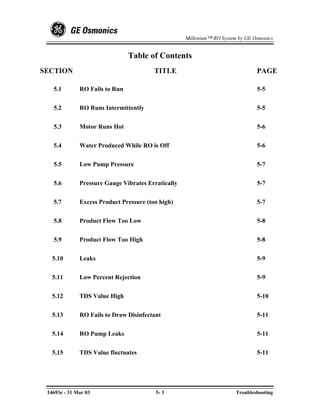 Millenium™ RO System by GE Osmonics


                                Table of Contents
SECTION                                  TITLE                                  PAGE

   5.1        RO Fails to Run                                                   5-5


   5.2        RO Runs Intermittently                                            5-5


   5.3        Motor Runs Hot                                                    5-6


   5.4        Water Produced While RO is Off                                    5-6


   5.5        Low Pump Pressure                                                 5-7


   5.6        Pressure Gauge Vibrates Erratically                               5-7


   5.7        Excess Product Pressure (too high)                                5-7


   5.8        Product Flow Too Low                                              5-8


   5.9        Product Flow Too High                                             5-8


   5.10       Leaks                                                             5-9


   5.11       Low Percent Rejection                                             5-9


   5.12       TDS Value High                                                    5-10


   5.13       RO Fails to Draw Disinfectant                                     5-11


   5.14       RO Pump Leaks                                                     5-11


   5.15       TDS Value fluctuates                                              5-11




 14693e - 31 Mar 03                      5- 3                           Troubleshooting
 