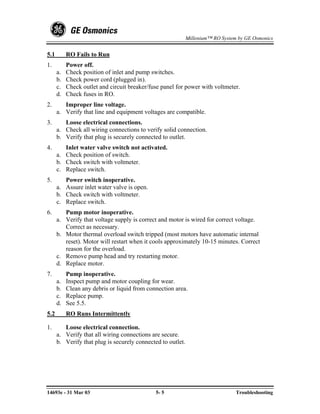 Millenium™ RO System by GE Osmonics


5.1        RO Fails to Run
1.         Power off.
      a.   Check position of inlet and pump switches.
      b.   Check power cord (plugged in).
      c.   Check outlet and circuit breaker/fuse panel for power with voltmeter.
      d.   Check fuses in RO.
2.       Improper line voltage.
      a. Verify that line and equipment voltages are compatible.
3.       Loose electrical connections.
      a. Check all wiring connections to verify solid connection.
      b. Verify that plug is securely connected to outlet.
4.       Inlet water valve switch not activated.
      a. Check position of switch.
      b. Check switch with voltmeter.
      c. Replace switch.
5.       Power switch inoperative.
      a. Assure inlet water valve is open.
      b. Check switch with voltmeter.
      c. Replace switch.
6.       Pump motor inoperative.
      a. Verify that voltage supply is correct and motor is wired for correct voltage.
         Correct as necessary.
      b. Motor thermal overload switch tripped (most motors have automatic internal
         reset). Motor will restart when it cools approximately 10-15 minutes. Correct
         reason for the overload.
      c. Remove pump head and try restarting motor.
      d. Replace motor.
7.         Pump inoperative.
      a.   Inspect pump and motor coupling for wear.
      b.   Clean any debris or liquid from connection area.
      c.   Replace pump.
      d.   See 5.5.
5.2        RO Runs Intermittently

1.       Loose electrical connection.
      a. Verify that all wiring connections are secure.
      b. Verify that plug is securely connected to outlet.




14693e - 31 Mar 03                            5- 5                               Troubleshooting
 