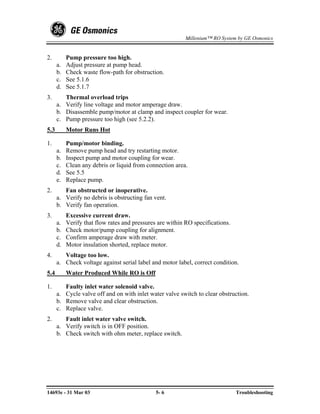 Millenium™ RO System by GE Osmonics


2.         Pump pressure too high.
      a.   Adjust pressure at pump head.
      b.   Check waste flow-path for obstruction.
      c.   See 5.1.6
      d.   See 5.1.7
3.       Thermal overload trips
      a. Verify line voltage and motor amperage draw.
      b. Disassemble pump/motor at clamp and inspect coupler for wear.
      c. Pump pressure too high (see 5.2.2).
5.3        Motor Runs Hot

1.         Pump/motor binding.
      a.   Remove pump head and try restarting motor.
      b.   Inspect pump and motor coupling for wear.
      c.   Clean any debris or liquid from connection area.
      d.   See 5.5
      e.   Replace pump.
2.       Fan obstructed or inoperative.
      a. Verify no debris is obstructing fan vent.
      b. Verify fan operation.
3.         Excessive current draw.
      a.   Verify that flow rates and pressures are within RO specifications.
      b.   Check motor/pump coupling for alignment.
      c.   Confirm amperage draw with meter.
      d.   Motor insulation shorted, replace motor.
4.       Voltage too low.
      a. Check voltage against serial label and motor label, correct condition.
5.4        Water Produced While RO is Off

1.       Faulty inlet water solenoid valve.
      a. Cycle valve off and on with inlet water valve switch to clear obstruction.
      b. Remove valve and clear obstruction.
      c. Replace valve.
2.       Fault inlet water valve switch.
      a. Verify switch is in OFF position.
      b. Check switch with ohm meter, replace switch.




14693e - 31 Mar 03                             5- 6                             Troubleshooting
 