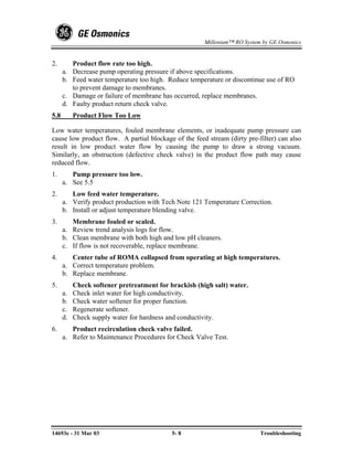 Millenium™ RO System by GE Osmonics


2.       Product flow rate too high.
      a. Decrease pump operating pressure if above specifications.
      b. Feed water temperature too high. Reduce temperature or discontinue use of RO
         to prevent damage to membranes.
      c. Damage or failure of membrane has occurred, replace membranes.
      d. Faulty product return check valve.
5.8        Product Flow Too Low

Low water temperatures, fouled membrane elements, or inadequate pump pressure can
cause low product flow. A partial blockage of the feed stream (dirty pre-filter) can also
result in low product water flow by causing the pump to draw a strong vacuum.
Similarly, an obstruction (defective check valve) in the product flow path may cause
reduced flow.
1.       Pump pressure too low.
      a. See 5.5
2.       Low feed water temperature.
      a. Verify product production with Tech Note 121 Temperature Correction.
      b. Install or adjust temperature blending valve.
3.       Membrane fouled or scaled.
      a. Review trend analysis logs for flow.
      b. Clean membrane with both high and low pH cleaners.
      c. If flow is not recoverable, replace membrane.
4.       Center tube of ROMA collapsed from operating at high temperatures.
      a. Correct temperature problem.
      b. Replace membrane.
5.         Check softener pretreatment for brackish (high salt) water.
      a.   Check inlet water for high conductivity.
      b.   Check water softener for proper function.
      c.   Regenerate softener.
      d.   Check supply water for hardness and conductivity.
6.       Product recirculation check valve failed.
      a. Refer to Maintenance Procedures for Check Valve Test.




14693e - 31 Mar 03                          5- 8                           Troubleshooting
 