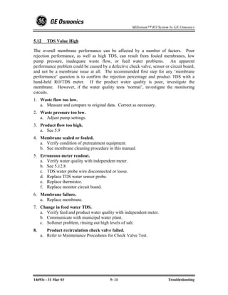 Millenium™ RO System by GE Osmonics


5.12    TDS Value High

The overall membrane performance can be affected by a number of factors. Poor
rejection performance, as well as high TDS, can result from fouled membranes, low
pump pressure, inadequate waste flow, or feed water problems. An apparent
performance problem could be caused by a defective check valve, sensor or circuit board,
and not be a membrane issue at all. The recommended first step for any ‘membrane
performance’ question is to confirm the rejection percentage and product TDS with a
hand-held RO/TDS meter. If the product water quality is poor, investigate the
membrane. However, if the water quality tests ‘normal’, investigate the monitoring
circuits.
1. Waste flow too low.
   a. Measure and compare to original data. Correct as necessary.
2. Waste pressure too low.
   a. Adjust pump settings.
3. Product flow too high.
   a. See 5.9
4. Membrane scaled or fouled.
   a. Verify condition of pretreatment equipment.
   b. See membrane cleaning procedure in this manual.
5. Erroneous meter readout.
   a. Verify water quality with independent meter.
   b. See 5.12.8
   c. TDS water probe wire disconnected or loose.
   d. Replace TDS water sensor probe.
   e. Replace thermistor.
   f. Replace monitor circuit board.
6. Membrane failure.
   a. Replace membrane.
7. Change in feed water TDS.
   a. Verify feed and product water quality with independent meter.
   b. Communicate with municipal water plant.
   c. Softener problem, rinsing out high levels of salt.
8.      Product recirculation check valve failed.
     a. Refer to Maintenance Procedures for Check Valve Test.




14693e - 31 Mar 03                       5- 11                           Troubleshooting
 