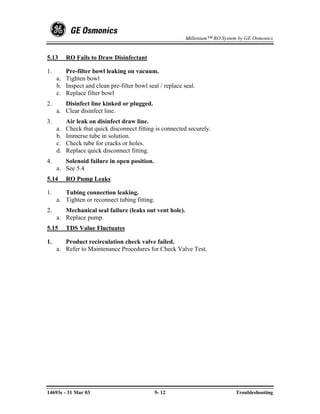 Millenium™ RO System by GE Osmonics


5.13      RO Fails to Draw Disinfectant

1.      Pre-filter bowl leaking on vacuum.
     a. Tighten bowl
     b. Inspect and clean pre-filter bowl seal / replace seal.
     c. Replace filter bowl
2.      Disinfect line kinked or plugged.
     a. Clear disinfect line.
3.        Air leak on disinfect draw line.
     a.   Check that quick disconnect fitting is connected securely.
     b.   Immerse tube in solution.
     c.   Check tube for cracks or holes.
     d.   Replace quick disconnect fitting.
4.      Solenoid failure in open position.
     a. See 5.4
5.14      RO Pump Leaks

1.      Tubing connection leaking.
     a. Tighten or reconnect tubing fitting.
2.      Mechanical seal failure (leaks out vent hole).
     a. Replace pump.
5.15      TDS Value Fluctuates

1.      Product recirculation check valve failed.
     a. Refer to Maintenance Procedures for Check Valve Test.




14693e - 31 Mar 03                             5- 12                          Troubleshooting
 