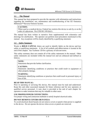 Millenium™ RO System by GE Osmonics


1.1    The Manual
This manual has been prepared to provide the operator with information and instructions
regarding the installation, use, maintenance and troubleshooting of the GE Osmonics
Millenium™ Reverse Osmosis System.
      CAUTION:
      When used as a medical device, Federal law restricts this device to sale by or on the
      order of a physician. Per CFR 801.109 (b)(1).
The manual has been written in narrative form supplemented with schematics and
drawings for clarification. The operator can perform most procedures mentioned in this
manual. Any exceptions will be clearly identified by a qualifying statement.

1.2   Safety Summary
Words in BOLD CAPITAL letters are used to identify labels on the device and key
safety or qualifying statements. A list of all symbols and abbreviations is located at the
end of this chapter. See Technote 120 for a glossary of relevant terms.
This safety summary does not contain all of the safety statements in the manual. Other
safety statements are included within the manual text and are enhanced and defined as
follows:
      NOTE:
      Statements that provide further clarification.
      CAUTION:
      Statements identifying conditions or practices that could result in equipment or
      other property damage.
      WARNING:
      Statements identifying conditions or practices that could result in personal injury or
      loss of life.

READ THIS MANUAL:
Prior to operating or servicing this device, this manual must be read and understood.
Keep this and other associated manuals for future reference and for new operators or
qualified service personnel. A note sheet is provided at the end of each chapter for
operators to make notations that may be valuable to other users.
USE PROPER POWER CONNECTIONS:
Use proper wiring and connection methods to satisfy hospital electrical codes.
DO NOT REMOVE COVERS OR PANELS:
To avoid electrical shock hazard, do not remove covers or panels when power is supplied
to the device. Do not operate the device when covers or panels are removed.




14693e – 31 Mar 03                          1-3                         General Information
 