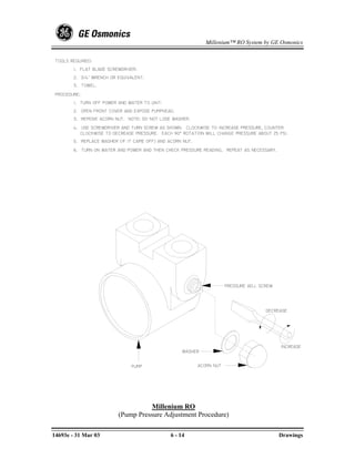 Millenium™ RO System by GE Osmonics


 TOOLS REQUIRED:
        1. FLAT BLADE SCREWDRIVER.
        2. 3/4" WRENCH OR EQUIVALENT.
        3. TOWEL.

 PROCEDURE:
        1. TURN OFF POWER AND WATER TO UNIT.
        2. OPEN FRONT COVER AND EXPOSE PUMPHEAD.
        3. REMOVE ACORN NUT. NOTE: DO NOT LOSE WASHER.
        4. USE SCREWDRIVER AND TURN SCREW AS SHOWN. CLOCKWISE TO INCREASE PRESSURE, COUNTER
           CLOCKWISE TO DECREASE PRESSURE. EACH 90° ROTATION WILL CHANGE PRESSURE ABOUT 25 PSI.
        5. REPLACE WASHER (IF IT CAME OFF) AND ACORN NUT.
        6. TURN ON WATER AND POWER AND THEN CHECK PRESSURE READING. REPEAT AS NECESSARY.




                                                                        PRESSURE ADJ. SCREW




                                                                                        DECREASE




                                                                                              INCREASE
                                                    WASHER


                               PUMP                         ACORN NUT




                                    Millenium RO
                          (Pump Pressure Adjustment Procedure)

14693e - 31 Mar 03                             6 - 14                                         Drawings
 
