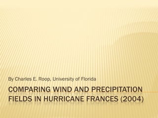 By Charles E. Roop, University of Florida

COMPARING WIND AND PRECIPITATION
FIELDS IN HURRICANE FRANCES (2004)
 