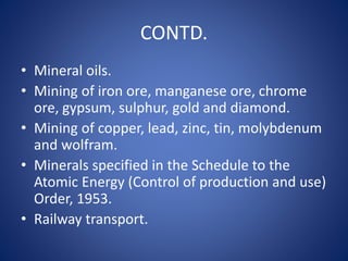 CONTD.
• Mineral oils.
• Mining of iron ore, manganese ore, chrome
ore, gypsum, sulphur, gold and diamond.
• Mining of copper, lead, zinc, tin, molybdenum
and wolfram.
• Minerals specified in the Schedule to the
Atomic Energy (Control of production and use)
Order, 1953.
• Railway transport.
 