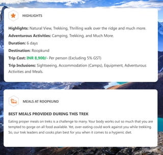 HIGHLIGHTS
Highlights: Natural View, Trekking, Thrilling walk over the ridge and much more.
Adventurous Activities: Camping, Trekking, and Much More.
Duration: 6 days
Destination: Roopkund
Trip Cost: INR 8,900/- Per person (Excluding 5% GST)
Trip Inclusions: Sightseeing, Accommodation (Camps), Equipment, Adventurous
Activities and Meals.
MEALS AT ROOPKUND
BEST MEALS PROVIDED DURING THIS TREK
Eating proper meals on treks is a challenge to many. Your body works out so much that you are
tempted to gorge on all food available. Yet, over-eating could work against you while trekking.
So, our trek leaders and cooks plan best for you when it comes to a hygienic diet.
 