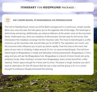 ITINERARY FOR ROOPKUND PACKAGE :
DAY 3 BEDNI BUGYAL TO BHAGWABASA VIA PATARNACHAUNI
The trail to PatarNachauni moves out of the Bedni campground is a continuous, simple wander.
When you cross the seat, the trek opens you to the opposite side of the edge. The landscape is
distinctively entrancing. Additionally, you observe leftovers of the winter snow on the mountain
flanks. Underneath you, there are meadows of GhoraLotani, the last stop for the horses. Past
GhoraLotani the meadows converge into the mountain side. The move to KaluVinayak is a lofty
crisscross up the mountain side and will take you to 14,500 ft. The separation isn't much, and
the crisscross trails influences you to pick up stature rapidly. Treat this area as the most vital
piece of your trek. In climbing, it takes around 1½ hrs. to move to KaluVinayak. The trail from
KaluVinayak to Bhagwabasa is simple and delicately inclining downwards. Bhagwabasa is 2 kms
away and you will see the Bhagwabasa huts. Bhagwabasa is a bunch of stone hovels set up by
ambitious locals. After strolling 5 minutes from bhagwabasa, there comes HuniaThal, a little
clearing. There's space enough for 4 tents and no more. The place is rough, however you don't
have an alternative. On the off chance that the sky is clear and the group is fit, it is a smart
thought to endeavour Roopkund toward the evening.
3
 