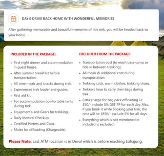 After gathering memorable and beautiful memories of this trek, you will be headed back to
your home.
6 DAY 6 DRIVE BACK HOME WITH WONDERFUL MEMORIES
INCLUDED IN THE PACKAGE:
 First night dinner and accommodation
in guest house.
 After summit breakfast before
transportation.
 All time meals and snacks during trek.
 Experienced trek leader and guides.
 First aid kit.
 For accommodation comfortable tents
during trek.
 Equipment's and Gears for trekking.
 Daily Medical Checkup.
 Certified Porters and Cook.
 Mules for offloading (Chargeable).
EXCLUDED FROM THE PACKAGE:
 Transportation cost (to reach base camp or
ride in between trekking).
 All meals & additional cost during
transportation.
 Trekking stick, warm clothes, trekking shoes.
 Trekkers have to carry their bags during
trek.
 Extra charge for bag pack offloading i.e.
350/- include 5% GST PP for each day. Also,
if you book it while booking your trek, the
cost will be 1850/- exclude 5% for all days.
 Everything which is not mentioned in
included is excluded.
Please Note: Last ATM location is in Deval which is before reaching Lohajung.
 