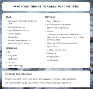 GEAR:
 1 backpack (50-60 liters) with rain
cover
 1 rain cover for you
 1 pair Floaters or slippers
 1 water bottles
 1 Lunch Box
 A pair of trekking shoes or
waterproof sports shoes
ESSENTIALS:
 Cap
 Sunglasses
 Cold cream
 Lip balm
 Extra cotton bags
IMPORTANT THINGS TO CARRY FOR THIS TREK:
CLOTHING:
 2 pairs of pants
 3-4 T-shirt with long sleeves
 2 Shirts with long sleeves
 1 Jacket
 1 waterproof, wind-proof jacket (Please
make sure this is a warm jacket and not just
a windcheater.)
 2 pairs thermals (uppers and lowers)
 3 pairs socks
 1-2 pairs woolen socks
 Woolen cap
 Woolen gloves
 1 woolen scarf
FOR TOILET AND BATHROOM
We use hygienic dry toilet tents during trek because of minimum water availability.
Carry additional things by yourself like hand sanitizers, wet wipes, tissues etc.
 