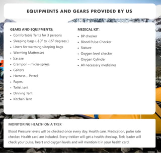 GEARS AND EQUIPMENTS:
 Comfortable Tents for 3 persons
 Sleeping bags (-10o
to -15o
degrees )
 Liners for warming sleeping bags
 Warming Mattresses
 Ice axe
 Crampon - micro-spikes
 Gaiters
 Harness – Petzel
 Ropes
 Toilet tent
 Dinning Tent
 Kitchen Tent
EQUIPMENTS AND GEARS PROVIDED BY US
MEDICAL KIT:
 BP checker
 Blood Pulse Checker
 Stature
 Oxygen level checker
 Oxygen Cylinder
 All necessary medicines
MONITORING HEALTH ON A TREK
Blood Pressure levels will be checked once every day. Health care, Medication, pulse rate
checker, Health card are included. Every trekker will get a health checkup. Trek leader will
check your pulse, heart and oxygen levels and will mention it in your health card.
 