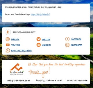 FOR MORE DETAILS YOU CAN VISIT ON THE FOLLOWING LINK :
Terms and Conditions Page: https://bit.ly/2Ahn2hf
TREKVEDA COMMUNITY
WEBSITE
YOUTUBE
TWITTER
LINKEDIN
FACEBOOK
9821325153/54/56
INSTAGRAM
info@trekveda.com 9821325153/54/56
We Hope that you have the best trekking experience
https://trekveda.com
 
