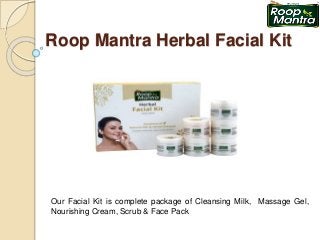Roop Mantra Herbal Facial Kit
Our Facial Kit is complete package of Cleansing Milk, Massage Gel,
Nourishing Cream, Scrub & Face Pack
 