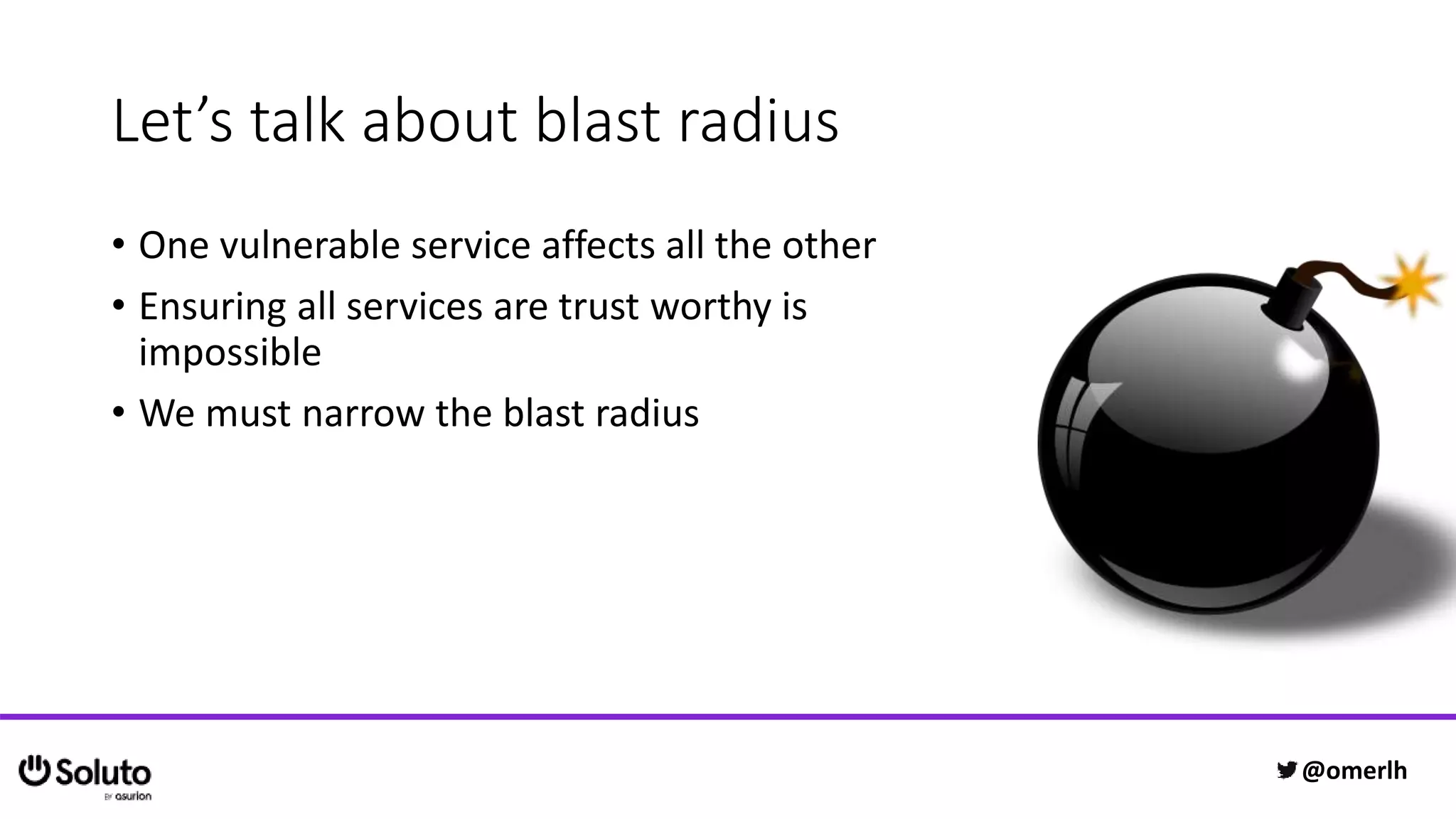Let’s talk about blast radius
• One vulnerable service affects all the other
• Ensuring all services are trust worthy is
impossible
• We must narrow the blast radius
@omerlh
 
