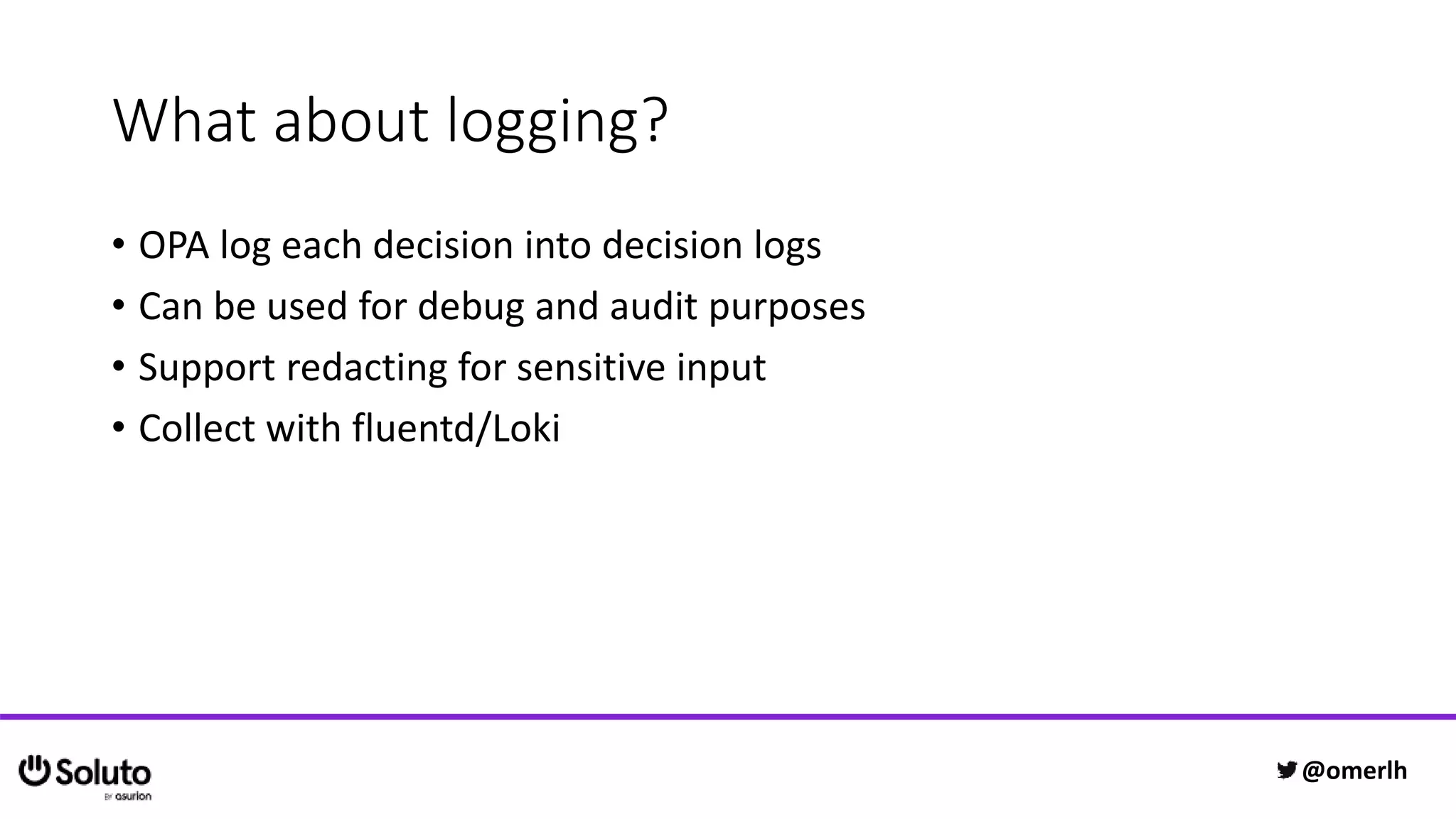 What about logging?
• OPA log each decision into decision logs
• Can be used for debug and audit purposes
• Support redacting for sensitive input
• Collect with fluentd/Loki
@omerlh
 
