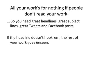 All	
  your	
  work’s	
  for	
  nothing	
  if	
  people	
  
             don’t	
  read	
  your	
  work.	
  
...	
  So	
  you	
  need	
  great	
  headlines,	
  great	
  subject	
  
     lines,	
  great	
  Tweets	
  and	
  Facebook	
  posts.	
  

If	
  the	
  headline	
  doesn’t	
  hook	
  ’em,	
  the	
  rest	
  of	
  
      your	
  work	
  goes	
  unseen.	
  
 