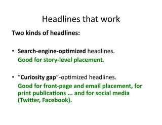 Headlines	
  that	
  work	
  
Two	
  kinds	
  of	
  headlines:	
  

•  Search-­‐engine-­‐op6mized	
  headlines.	
  
  	
  Good	
  for	
  story-­‐level	
  placement.	
  

•  “Curiosity	
  gap”-­‐op$mized	
  headlines.	
  	
  
  	
  Good	
  for	
  front-­‐page	
  and	
  email	
  placement,	
  for	
  
      print	
  publica6ons	
  ...	
  and	
  for	
  social	
  media	
  
      (TwiCer,	
  Facebook).	
  
 