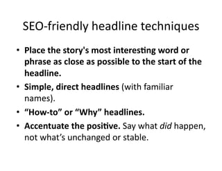 SEO-­‐friendly	
  headline	
  techniques	
  
•  Place	
  the	
  story's	
  most	
  interes6ng	
  word	
  or	
  
   phrase	
  as	
  close	
  as	
  possible	
  to	
  the	
  start	
  of	
  the	
  
   headline.	
  
•  Simple,	
  direct	
  headlines	
  (with	
  familiar	
  
   names).	
  
•  “How-­‐to”	
  or	
  “Why”	
  headlines.	
  
•  Accentuate	
  the	
  posi6ve.	
  Say	
  what	
  did	
  happen,	
  
   not	
  what’s	
  unchanged	
  or	
  stable.	
  
 