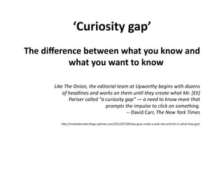 ‘Curiosity	
  gap’	
  
The	
  diﬀerence	
  between	
  what	
  you	
  know	
  and	
  
             what	
  you	
  want	
  to	
  know	
  

          Like	
  The	
  Onion,	
  the	
  editorial	
  team	
  at	
  Upworthy	
  begins	
  with	
  dozens	
  
              of	
  headlines	
  and	
  works	
  on	
  them	
  un"l	
  they	
  create	
  what	
  Mr.	
  [Eli]	
  
                    Pariser	
  called	
  “a	
  curiosity	
  gap”	
  —	
  a	
  need	
  to	
  know	
  more	
  that	
  
                                               prompts	
  the	
  impulse	
  to	
  click	
  on	
  something.	
  
                                                             -­‐-­‐	
  David	
  Carr,	
  The	
  New	
  York	
  Times	
  

               hLp://mediadecoder.blogs.ny$mes.com/2012/07/09/two-­‐guys-­‐made-­‐a-­‐web-­‐site-­‐and-­‐this-­‐is-­‐what-­‐they-­‐got/	
  
 