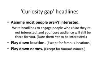 ‘Curiosity	
  gap’	
  headlines	
  
•  Assume	
  most	
  people	
  aren’t	
  interested.	
  
    Write	
  headlines	
  to	
  engage	
  people	
  who	
  think	
  they’re	
  
     not	
  interested,	
  and	
  your	
  core	
  audience	
  will	
  s$ll	
  be	
  
     there	
  for	
  you.	
  (Dare	
  them	
  not	
  to	
  be	
  interested.)	
  
•  Play	
  down	
  loca6on.	
  (Except	
  for	
  famous	
  loca$ons.)	
  
•  Play	
  down	
  names.	
  (Except	
  for	
  famous	
  names.)	
  
 