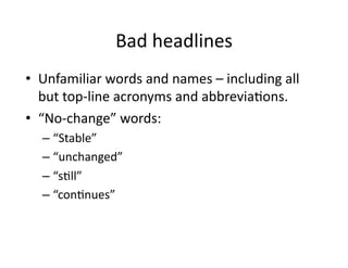 Bad	
  headlines	
  
•  Unfamiliar	
  words	
  and	
  names	
  –	
  including	
  all	
  
   but	
  top-­‐line	
  acronyms	
  and	
  abbrevia$ons.	
  	
  
•  “No-­‐change”	
  words:	
  
    –  “Stable”	
  
    –  “unchanged”	
  
    –  “s$ll”	
  
    –  “con$nues”	
  
 