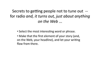 Secrets	
  to	
  geOng	
  people	
  not	
  to	
  tune	
  out	
  	
  -­‐-­‐	
  
for	
  radio	
  and,	
  it	
  turns	
  out,	
  just	
  about	
  anything	
  
                             on	
  the	
  Web	
  ...	
  

      • 	
  Select	
  the	
  most	
  interes$ng	
  word	
  or	
  phrase.	
  
      • 	
  Make	
  that	
  the	
  ﬁrst	
  element	
  of	
  your	
  story	
  (and,	
  
      on	
  the	
  Web,	
  your	
  headline),	
  and	
  let	
  your	
  wri$ng	
  
      ﬂow	
  from	
  there.	
  
 