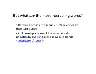 But	
  what	
  are	
  the	
  most	
  interes$ng	
  words?	
  

  • 	
  Develop	
  a	
  sense	
  of	
  your	
  audience’s	
  priori$es	
  by	
  
  monitoring	
  clicks.	
  
  • 	
  And	
  develop	
  a	
  sense	
  of	
  the	
  wider	
  world’s	
  
  priori$es	
  by	
  checking	
  sites	
  like	
  Google	
  Trends	
  
  <google.com/trends/>	
  
 