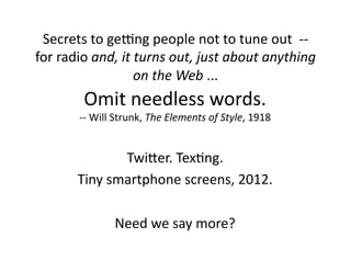 Secrets	
  to	
  geOng	
  people	
  not	
  to	
  tune	
  out	
  	
  -­‐-­‐	
  
for	
  radio	
  and,	
  it	
  turns	
  out,	
  just	
  about	
  anything	
  
                             on	
  the	
  Web	
  ...	
  
                Omit	
  needless	
  words.	
  
            -­‐-­‐	
  Will	
  Strunk,	
  The	
  Elements	
  of	
  Style,	
  1918	
  


                     TwiLer.	
  Tex$ng.	
  
           Tiny	
  smartphone	
  screens,	
  2012.	
  

                         Need	
  we	
  say	
  more?	
  
 