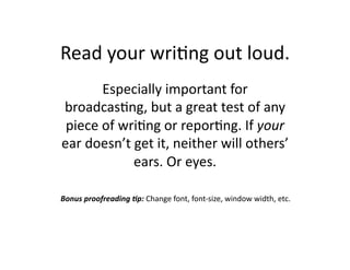 Read	
  your	
  wri$ng	
  out	
  loud.	
  
          Especially	
  important	
  for	
  
broadcas$ng,	
  but	
  a	
  great	
  test	
  of	
  any	
  
 piece	
  of	
  wri$ng	
  or	
  repor$ng.	
  If	
  your	
  
ear	
  doesn’t	
  get	
  it,	
  neither	
  will	
  others’	
  
                  ears.	
  Or	
  eyes.	
  

Bonus	
  proofreading	
  /p:	
  Change	
  font,	
  font-­‐size,	
  window	
  width,	
  etc.	
  
 