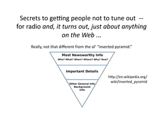 Secrets	
  to	
  geOng	
  people	
  not	
  to	
  tune	
  out	
  	
  -­‐-­‐	
  
for	
  radio	
  and,	
  it	
  turns	
  out,	
  just	
  about	
  anything	
  
                             on	
  the	
  Web	
  ...	
  
        Really,	
  not	
  that	
  diﬀerent	
  from	
  the	
  ol’	
  “inverted	
  pyramid.”	
  




                                                                         hLp://en.wikipedia.org/
                                                                          wiki/Inverted_pyramid	
  
 