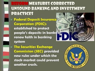 Reform measures corrected
unsound banking and investment
practices
 Federal Deposit Insurance
Corporation (FDIC):
established to protect
people’s deposits in banks to
renew faith in banking
system
 The Securities Exchange
Commission (SEC) provided
new rules under which the
stock market could prevent
another crash.
 